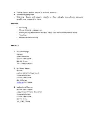  Posting charges against guests’ or patients’ accounts. .
 Maintaining petty cash.
 Balancing books and prepares reports to show receipts, expenditures, accounts
payable, and various other items
HOBBIES
 Socializing
 Mentorship and empowerment
 Playing Hockey (Represented Uriri Boys School up to National Competition levels)
 Travelling
 Research and adventuring
REFEREES
1. Mr. Simon Yongo
Manager,
Lober Enterprises,
P.O Box 43844-00100
Nairobi- Kenya.
Tel :( +254)0722987718
2. Mr. Mbutu Mwaura
Lecturer,
Applied Economics Department
Kenyatta University
P.O Box 43844-00100
Nairobi Kenya
Tel:(+254) 0722768694
3. Madam Anne Munene,
Lecturer (Real Estates),
Accounting and Finance Department
Kenyatta University
P.O Box 43844-00100
Nairobi- Kenya
Tel: +254721371208
 