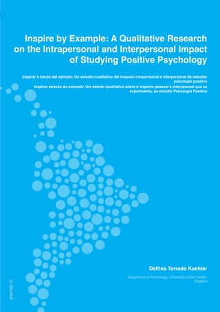 [ PSYCAP ] 2015, Vol.2, N°1
REVISTA LATINOAMERICANA DE PSICOLOGÍA POSITIVA
LATINOAMERICAN JOURNAL OF POSITIVE PSYCHOLOGY
psycap.cl
88
Inspire by Example: A Qualitative Research
on the Intrapersonal and Interpersonal Impact
of Studying Positive Psychology
Inspirar a través del ejemplo: Un estudio cualitativo del impacto intrapersonal e interpersonal de estudiar
psicología positiva
Inspirar através do exemplo: Um estudo qualitativo sobre o impacto pessoal e interpessoal que se
experimenta, ao estudar Psicología Positiva
Delfina Terrado Kaehler
Department of Psychology, University of East London
England
	
psycap.cl
 