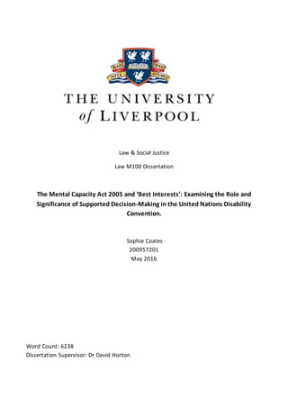 Law & Social Justice
Law M100 Dissertation
The Mental Capacity Act 2005 and ‘Best Interests’: Examining the Role and
Significance of Supported Decision-Making in the United Nations Disability
Convention.
Sophie Coates
200957201
May 2016
Word Count: 6238
Dissertation Supervisor: Dr David Horton
 
