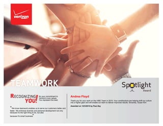 for your commitment to
Verizon's core values.
You represent the best.
"We know teamwork enables us to serve our customers better and
faster. We embrace diversity and personal development not only
because it's the right thing to do, but also
because it's smart business."
Andrea Floyd
Thank you for your work on the VIBE Team in 2015. Your contributions are helping shift our culture
into a higher gear and will enable our team to deliver improved results. Sincerely, Susan Kim
Awarded on 12/3/2015 by Paul Zey
 