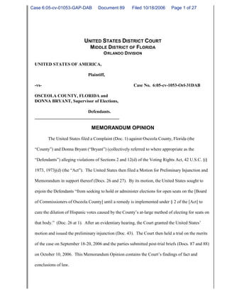 UNITED STATES DISTRICT COURT
MIDDLE DISTRICT OF FLORIDA
ORLANDO DIVISION
UNITED STATES OF AMERICA,
Plaintiff,
-vs- Case No. 6:05-cv-1053-Orl-31DAB
OSCEOLA COUNTY, FLORIDA and
DONNA BRYANT, Supervisor of Elections,
Defendants.
______________________________________
MEMORANDUM OPINION
The United States filed a Complaint (Doc. 1) against Osceola County, Florida (the
“County”) and Donna Bryant (“Bryant”) (collectively referred to where appropriate as the
“Defendants”) alleging violations of Sections 2 and 12(d) of the Voting Rights Act, 42 U.S.C. §§
1973, 1973j(d) (the “Act”). The United States then filed a Motion for Preliminary Injunction and
Memorandum in support thereof (Docs. 26 and 27). By its motion, the United States sought to
enjoin the Defendants “from seeking to hold or administer elections for open seats on the [Board
of Commissioners of Osceola County] until a remedy is implemented under § 2 of the [Act] to
cure the dilution of Hispanic votes caused by the County’s at-large method of electing for seats on
that body.” (Doc. 26 at 1). After an evidentiary hearing, the Court granted the United States’
motion and issued the preliminary injunction (Doc. 43). The Court then held a trial on the merits
of the case on September 18-20, 2006 and the parties submitted post-trial briefs (Docs. 87 and 88)
on October 10, 2006. This Memorandum Opinion contains the Court’s findings of fact and
conclusions of law.
Case 6:05-cv-01053-GAP-DAB Document 89 Filed 10/18/2006 Page 1 of 27
 