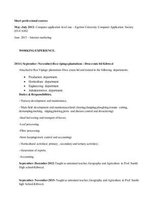 Short professional courses
May -July 2012- Computer application level one – Egerton University Computer Application Society
(EUCASS)
June 2013 – Internet marketing
WORKING EXPERIENCE.
2014 ( September -November) Rea vipingo plantations - Dwa estate ltd Kibwezi
Attached to Rea Vipingo plantations-Dwa estate ltd and trained in the following departments:
 Production department.
 Horticulture department
 Engineering department
 Administration department.
Duties & Responsibilities.
- Nursery development and maintenance.
- Main field development and maintenance(land clearing,chopping,ploughing,stumps cutting,
destumping,marking, ridging,planting,pests and disease control and desuckering)
-Sisal harvesting and transport of leaves.
-Leaf processing.
-Fibre processing.
-Store keeping(stock control and accounting)
- Horticultural activities( primary , secondary and tertiary activities) .
- Generation of reports.
-Accounting.
September- December 2012-Taught as untrained teacher,Geography and Agriculture in Prof. Sumbi
High school-Kibwezi.
September- November 2013- Taught as untrained teacher,Geography and Agriculture in Prof. Sumbi
high School-Kibwezi.
 