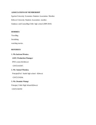 ASSOCIATIONS OF MEMBERSHIP
Egerton University Economics Students Association- Member.
Kibwezi University Students Association- member.
Guidance and Counselling-Utithi high school (2009-2010)
HOBBIES
Travelling.
Socializing.
watching movies.
REFEREES
1. Mr.Jackson Mwatee.
ASST. Production Manager
DWA estate ltd kibwezi
+254721410387.
2. Mr. Samuel Mutuku.
Principal,Prof. Sumbi high school - Kibwezi
+254721534246.
3. Mr. Dominic Maingi
Principal, Utithi High School-Kibwezi
+254721384705
 