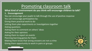 Promoting classroom talk
What kind of environment do you think will encourage children to talk?
1. Encouragement
You can encourage your pupils to talk through the use of positive response
You can encourage participation by:
Giving them practical work to do
Letting them plan experiments or investigations together
Asking questions
Asking them to comment on others’ ideas
Asking for their opinions
Asking them to report on events
Planning learning games for them
Making them know that wrong answers are not a crime
Giving them opportunity to work in pairs or groups.
 