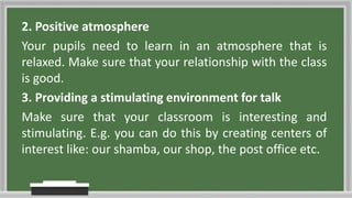 2. Positive atmosphere
Your pupils need to learn in an atmosphere that is
relaxed. Make sure that your relationship with the class
is good.
3. Providing a stimulating environment for talk
Make sure that your classroom is interesting and
stimulating. E.g. you can do this by creating centers of
interest like: our shamba, our shop, the post office etc.
 