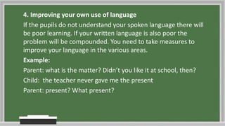 4. Improving your own use of language
If the pupils do not understand your spoken language there will
be poor learning. If your written language is also poor the
problem will be compounded. You need to take measures to
improve your language in the various areas.
Example:
Parent: what is the matter? Didn’t you like it at school, then?
Child: the teacher never gave me the present
Parent: present? What present?
 
