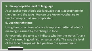 5. Use appropriate level of language
As a teacher you should use language that is appropriate for
the class and the tasks. You can use known vocabulary to
teach concepts that are complicated.
6. Use the right tone
Using the correct tone of voice is important. After all a lot of
meaning is carried by the change in tone.
For example: the tone can indicate whether the words “thank
you” are used in good faith or sarcastically. The way the level
of the tone changes will tell you how the speaker feels
 