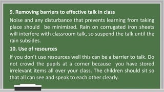 9. Removing barriers to effective talk in class
Noise and any disturbance that prevents learning from taking
place should be minimized. Rain on corrugated iron sheets
will interfere with classroom talk, so suspend the talk until the
rain subsides.
10. Use of resources
If you don’t use resources well this can be a barrier to talk. Do
not crowd the pupils at a corner because you have stored
irrelevant items all over your class. The children should sit so
that all can see and speak to each other clearly.
 