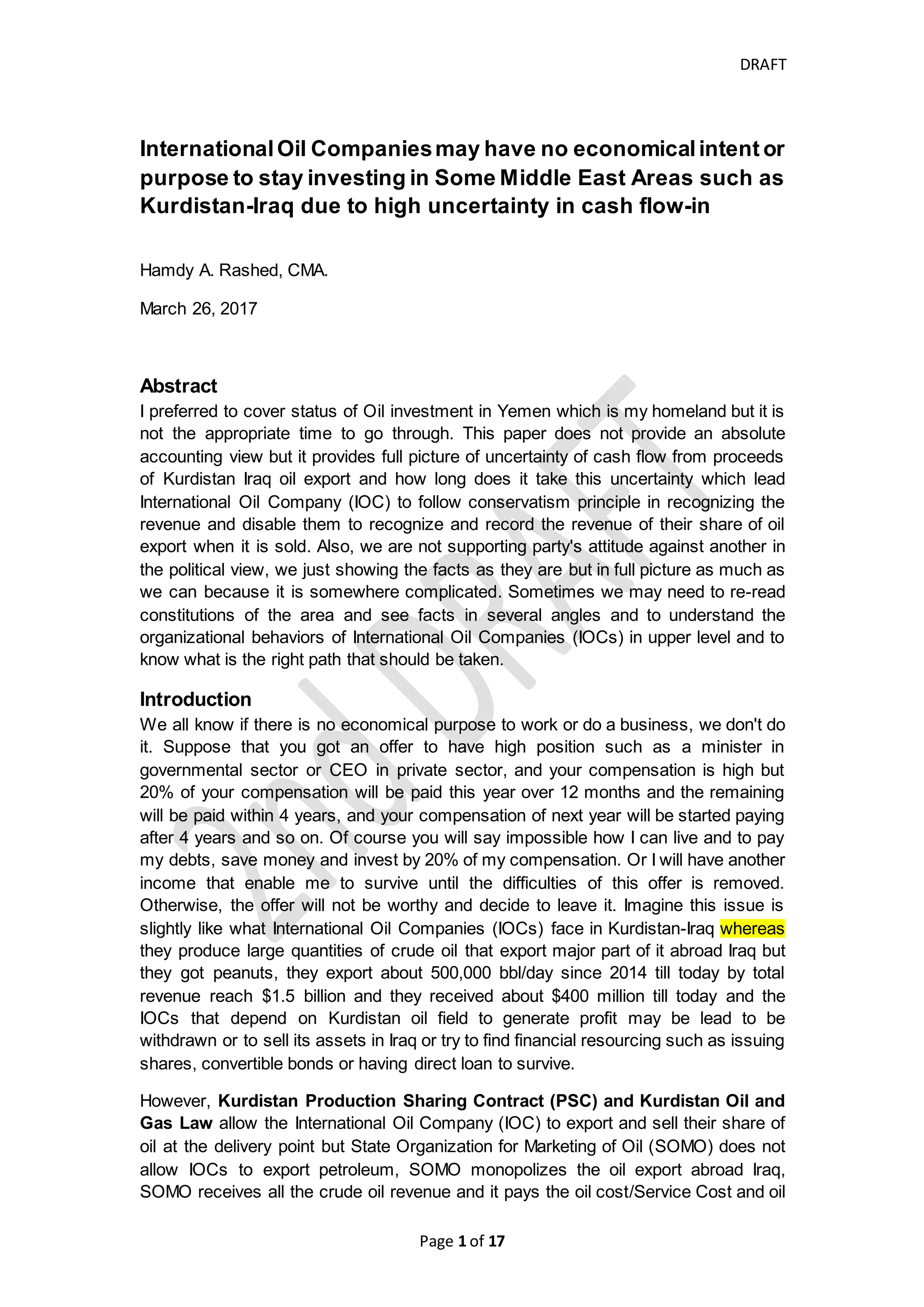 DRAFT
Page 1 of 20
Small International Oil Companies may have no economical
intention to stay investing in Some Middle East Areas
such as Kurdistan-Iraq due to high uncertainty of cash flow-in
Hamdy A. Rashed, CMA.
April 26, 2017
rashed.hamdy@gmail.com
Abstract
I preferred to cover status of Oil investment in Yemen which is my homeland but it is
not the appropriate time to go through. This paper does not provide an absolute
accounting view but it provides full picture of uncertainty of cash flow from proceeds
of Kurdistan Iraq oil export and how long does it take this uncertainty which lead
International Oil Companies (IOCs) to follow conservatism principle in recognizing
the revenue and disable them to recognize and record the revenue of their share of
oil export when it is sold. Also, we are not supporting party's attitude against another
in the political view, we are just showing the facts as they are but in full picture as
much as we can because it is somewhere complicated. Sometimes we may need to
re-read constitutions of the area, International decisions, browsing history and see
facts in several angles to understand the organizational behaviors of International Oil
Companies (IOCs) in upper level and to know what is the right path that should be
taken or prevent from going through one-way dark tunnel that its end may not meet
the expectations or desire.
Key words: Kurdistan; Kurdistan Regional Government; Iraq Oil; United Nations
Security Council Resolutions against Iraq; SOMO; UNSCR 1483; Federal
Constitution of Iraq, self-determination; Uncertainty of Cash flow
CONTENTS
INTRODUCTION........................................................................................................ 2
WHY IRAQI OIL EXPORT IS CONTROLLED AND MONOPOLIZED BY IRAQI GOVERNMENT
AND HOW INTERNATIONAL ORGANIZATION PARTICIPATE IN SUCH CONTROL.................. 3
WHAT ARE THE CONFLICTS BETWEEN KURDISTAN REGION GOVERNMENT AND FEDERAL
GOVERNMENT OF IRAQ ............................................................................................ 4
Constitutional and Legal Views .......................................................................... 5
History and Geopolitical Disputes....................................................................... 7
Securities and Econo-political View.................................................................... 9
WHY DO NOT SOME IOCS RECEIVE THEIR RECEIPTS OF THEIR CRUDE OIL SALE EXPORT
ON TIMELY MANNER? AND WHAT ARE THE CONSEQUENCES?.................................... 14
 