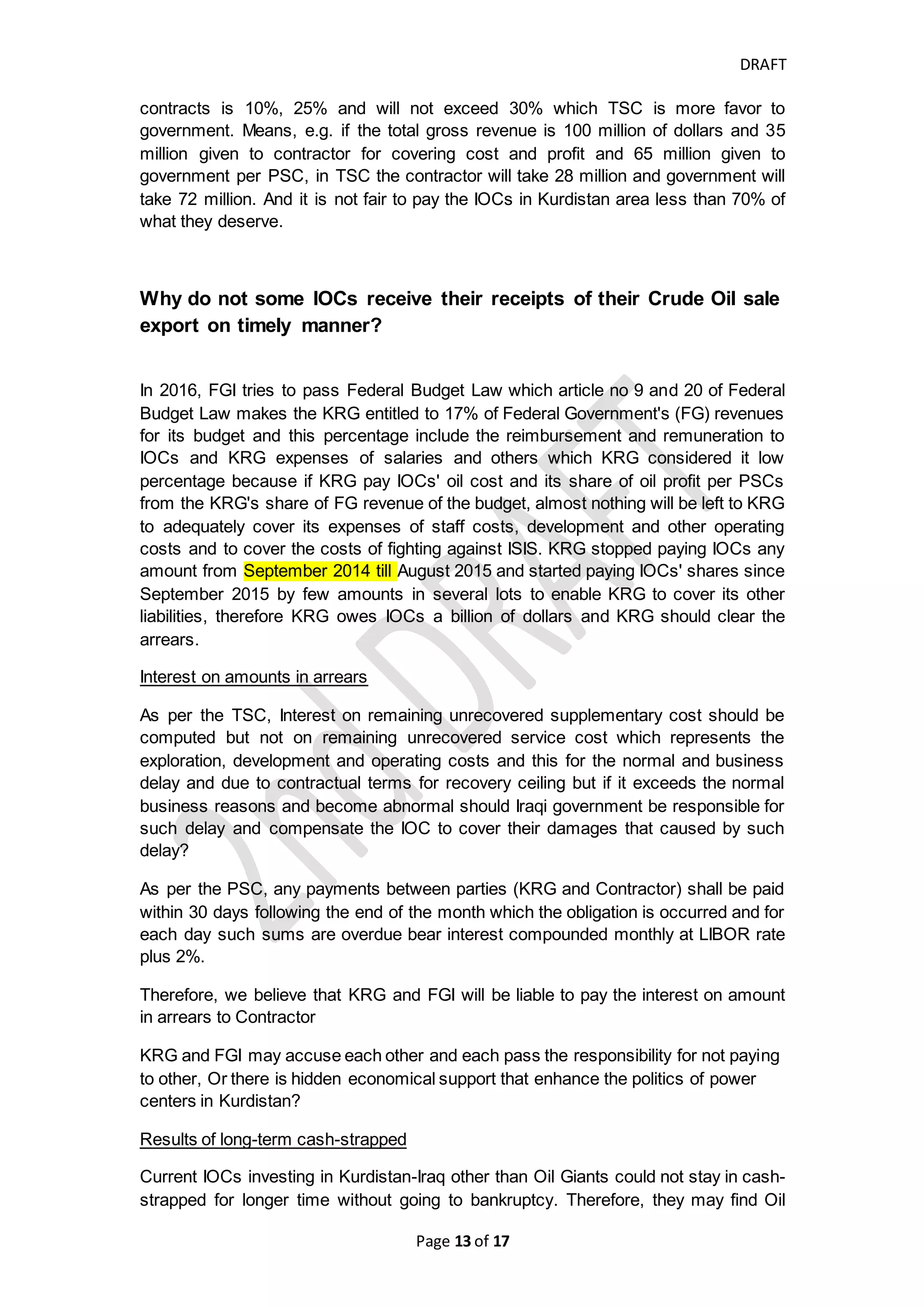 DRAFT
Page 13 of 20
TSC/Draft Iraq Oil and Gas law
of 2007
PSC/KRG Oil and Gas Law
of 2007
Audit
De-mining cost is considered
supplementary costs that shall
be amortized and recovered
over 8 equal quarters
Outstanding balances of all
supplementary costs bear
interest at LIBOR rate + 1%
Government shall pay the
supplementary costs as
supplementary fees in cash or
in barrel to Contractor at ROC's
option.
Supplementary fees is 10% of
revenues of baseline
production.
It is recoverable and should be
amortized over number of
quarters
Outstanding balance of
supplementary fees
Service Fees
Government shall pay the
Petroleum Costs as Service fees
to contractor
Shall be paid in cash or in barrel
at Contractor's option.
Service fees shall be paid by
50% of revenues of incremental
production.
It has priority over
remuneration fees
Outstanding balance of Service
Fees shall bear interest
Remuneration Fees
Remuneration Fees shall be
determined by basis of
calculating R-factor
The un-recovered costs
shall be carried forward
to indefinitely to
subsequent years till fully
recovered.
And all the recoverable
costs (Oil Cost) must not
exceeding 45% of gross
Crude Oil produced and
60% of natural gas
produced and it might be
decreased or increased in
return for vitality the
commercial risk
Authority of
Exporting and
Selling petroleum
abroad and
collecting the
proceeds of oil
export sales
Iraqi Oil Marketing Company
(SOMO) which is considered as
seller and contractor is buyer.
All the Oil Export should be sell
in the name of SOMO and
collect the cash received from
oil export.
Contractor shall have the
right and obligation to
take in kind and
separately sell.
Contractor is entitled to
receive, take in kind and
to export freely its share
of profit oil and to retain
abroad any proceeds
from the sale of all profit
petroleum
Interest on
unrecovered
amount or
overdue payment
Outstanding balances of all
supplementary costs bear
interest at LIBOR rate + 1%
Any Overdue payment to
Contractor after 30 days
of date of invoice, Interest
should be compounded
monthly at LIBOR rate +
2% on unpaid amount.
Ownership of the
reserves
IOC has no right to claim on
reserves and don't share the
Marketable title
cost oil and profit oil are
IOC could not
disclose their share
 