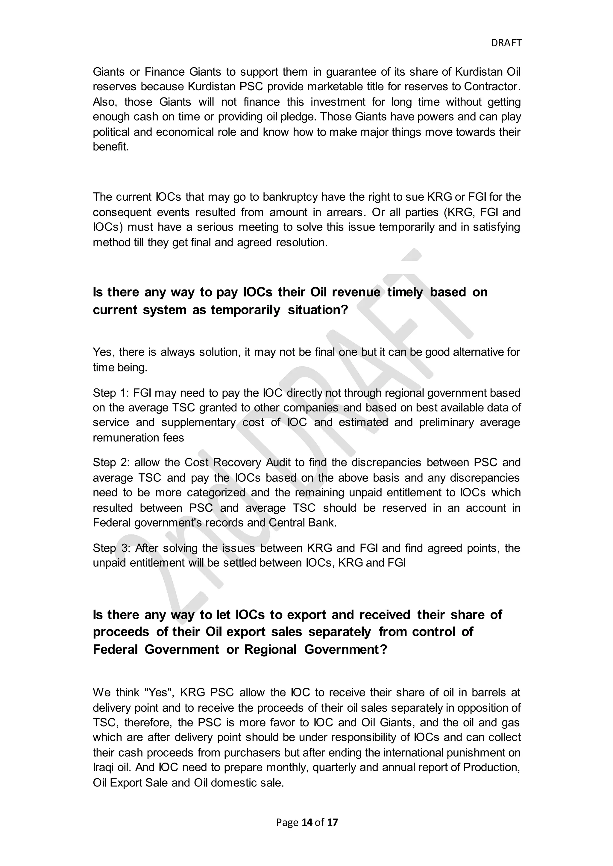 DRAFT
Page 14 of 20
TSC/Draft Iraq Oil and Gas law
of 2007
PSC/KRG Oil and Gas Law
of 2007
Audit
increases in oil prices
CAPEX and OPEX and
Remuneration fees are donated
in dollars not barrels
donated in barrels of reserves in the
Financial
Statements per TSC
Language Arabic and English have equal
force
If there is conflicts between two
languages, English version shall
prevail
Records shall be kept in English
The PSC is written in
English
All communications and
Arbitration shall be in
English
All the accounts should be
prepared in English
Currency USD is reporting currency USD is functional and
reporting currency and
for Corporate Tax
Declaration, the Iraqi
Dinar is reported.
Required Reports Quarterly Statements of
Petroleum Cost and operating
account within 45 days from
end of each quarter. Quarterly
Service Fees Report, Forward
Quarter Statement and Lifting
Statement
Yearly Statement of Petroleum
Cost and operating account
within 3 month from end of
each year and statement of
expenditure that show the
excess and deficit development
expenditures and work program
and the expenditures should be
categorized for cost recovery,
minimum work obligation and
capital and operating cost
Production Statement
Value of Production and
Pricing Statement
Cost Recovery and Share
Account Statement
Statement of
Expenditures and
Receipts
Final End-of-Year
Statement
Budget Statement
how much the differences that government and contractor take per TSC and PSC, In
our view point and preliminary calculation the discrepancy between two types of
contracts is 10%, 25% and will not exceed 30% which TSC is more favor to
government. Means, e.g. if the total gross revenue is 100 million of dollars and 35
million given to contractor for covering cost and profit and 65 million given to
government per PSC, in TSC the contractor will take 28 million and government will
take 72 million. And it is not fair to pay the IOCs in Kurdistan area less than 70% of
what they deserve.
Why do not some IOCs receive their receipts of their Crude Oil sale
export on timely manner? And What are the consequences?
In 2016, FGI tries to pass Federal Budget Law which article no 9 and 20 of Federal
Budget Law makes the KRG entitled to 17% of Federal Government's (FG) revenues
for its budget and this percentage include the reimbursement and remuneration to
 