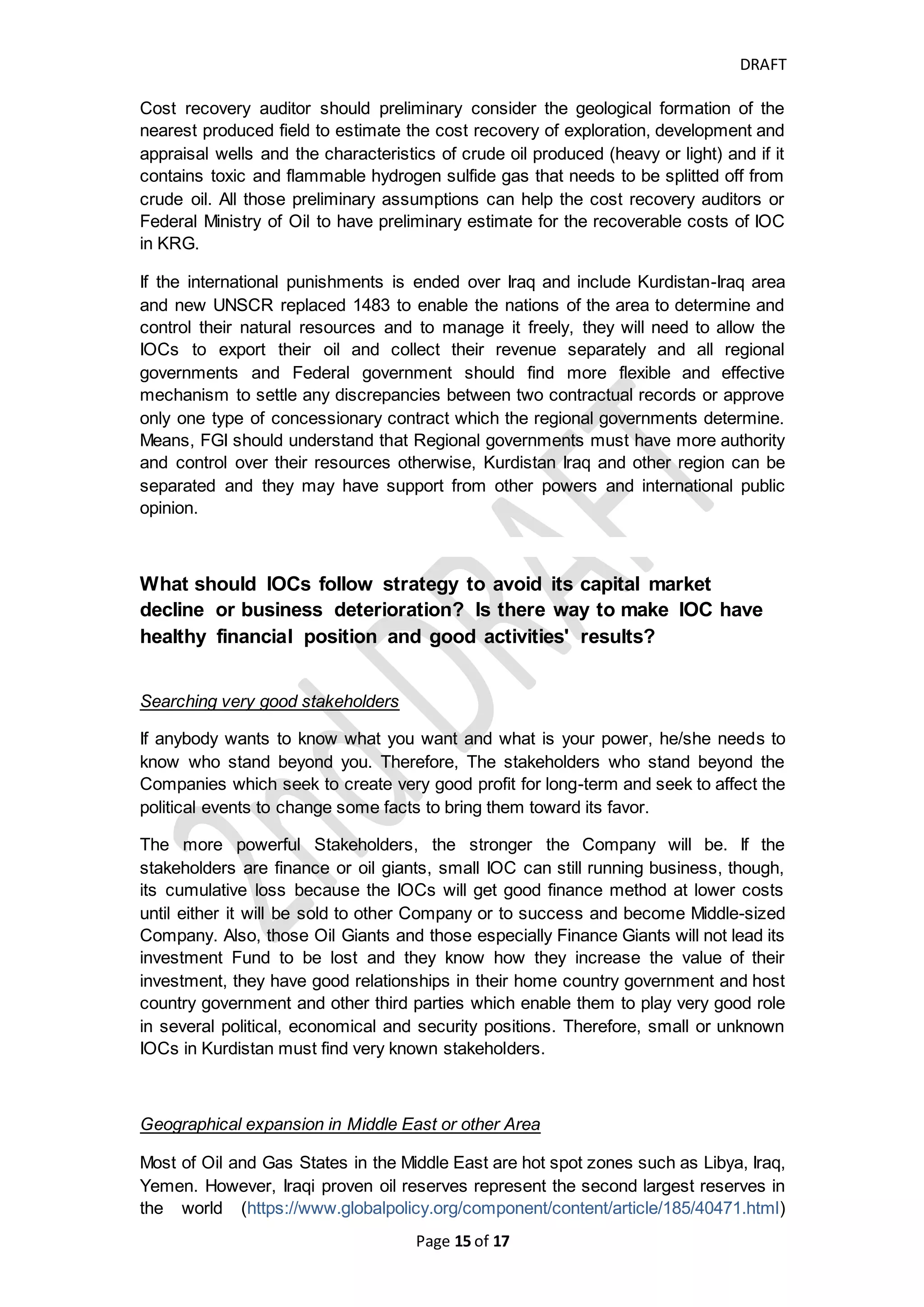 DRAFT
Page 15 of 20
IOCs and KRG expenses of salaries and others which KRG considered it low
percentage because if KRG pay IOCs' oil cost and its share of oil profit per PSCs
from the KRG's share of FG revenue of the budget, almost nothing will be left to KRG
to adequately cover its expenses of staff costs, development and other operating
costs and to cover the costs of fighting against ISIS. KRG stopped paying IOCs any
amount from September 2014 till August 2015 and started paying IOCs' shares since
September 2015 by few amounts in several lots to enable KRG to cover its other
liabilities, therefore KRG owes IOCs a billion of dollars and KRG should clear the
arrears.
Interest on amounts in arrears
As per the TSC, Interest on remaining unrecovered supplementary cost should be
computed but not on remaining unrecovered service cost which represents the
exploration, development and operating costs and this for the normal and business
delay and due to contractual terms for recovery ceiling but if it exceeds the normal
business reasons and become abnormal should Iraqi government be responsible for
such delay and compensate the IOC to cover their damages that caused by such
delay?
As per the PSC, any payments between parties (KRG and Contractor) shall be paid
within 30 days following the end of the month which the obligation is occurred and for
each day such sums are overdue bear interest compounded monthly at LIBOR rate
plus 2%.
Therefore, we believe that KRG and FGI will be liable to pay the interest on amount
in arrears to Contractor
KRG and FGI may accuse each other and each pass the responsibility for not paying
to other, Or there is hidden economical support that enhance the politics of power
centers in Kurdistan?
Results of long-term cash-strapped
Current IOCs investing in Kurdistan-Iraq other than Oil Giants could not stay in cash-
strapped for longer time without going to bankruptcy. Therefore, they may find Oil
Giants or Finance Giants to support them in guarantee of its share of Kurdistan Oil
reserves because Kurdistan PSC provide marketable title for reserves to Contractor.
Also, those Giants will not finance this investment for long time without getting
enough cash on time or providing oil pledge. Those Giants have powers and can play
political and economical role and know how to make major things move towards their
benefit.
The current IOCs that may go to bankruptcy have the right to sue KRG or FGI for the
consequent events resulted from amount in arrears. Or all parties (KRG, FGI and
IOCs) must have a serious meeting to solve this issue temporarily and in satisfying
method till they get final and agreed resolution.
 