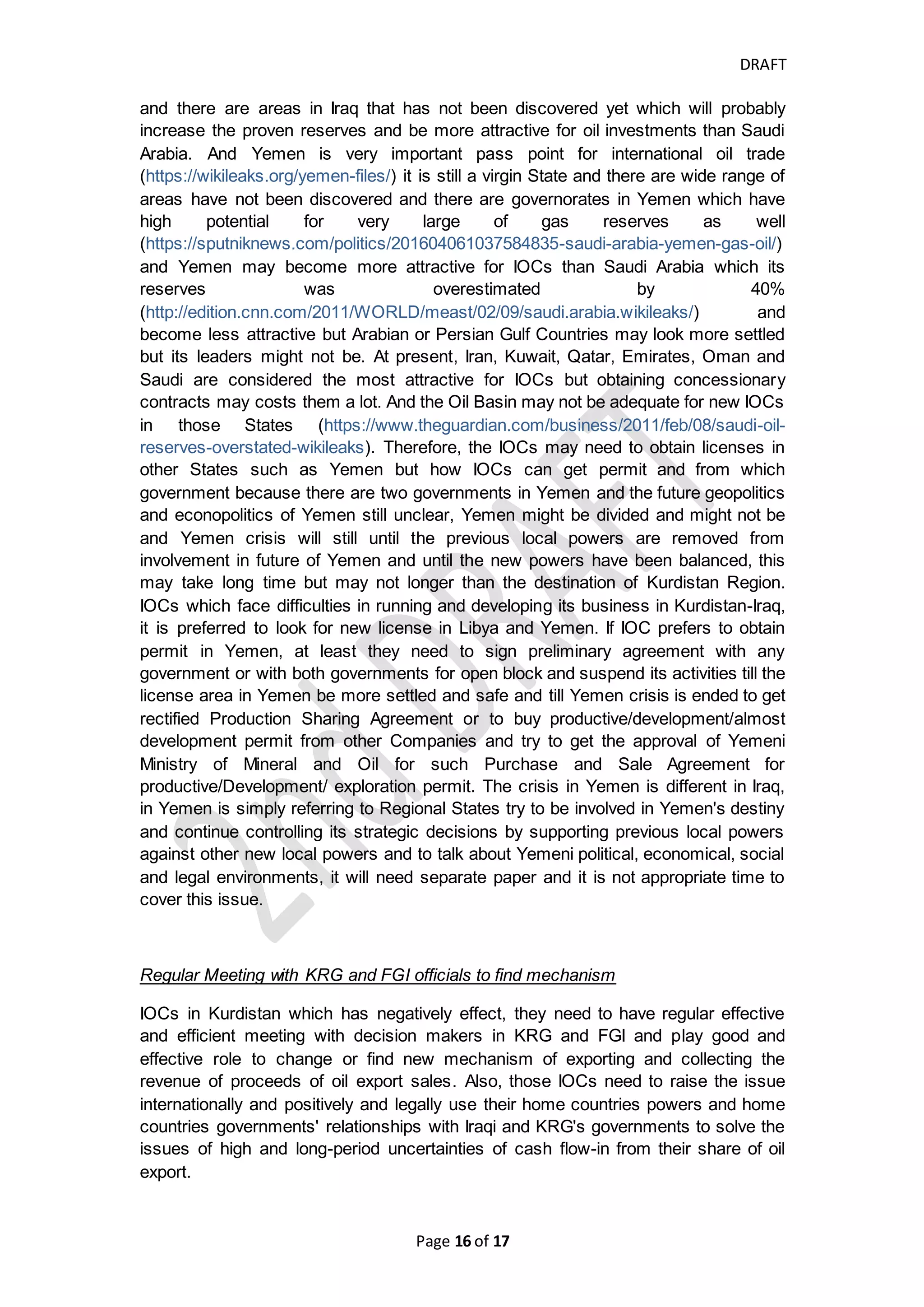 DRAFT
Page 16 of 20
Is there any way to pay IOCs their Oil revenue timely based on
current system as temporarily situation?
Yes, there is always solution, it may not be final one but it can be good alternative for
time being.
Step 1: FGI may need to pay the IOC directly not through regional government based
on the average TSC granted to other companies and based on best available data of
service and supplementary cost of IOC and estimated and preliminary average
remuneration fees
Step 2: allow the Cost Recovery Audit to find the discrepancies between PSC and
average TSC and pay the IOCs based on the above basis and any discrepancies
need to be more categorized and the remaining unpaid entitlement to IOCs which
resulted between PSC and average TSC should be reserved in an account in
Federal government's records and Central Bank.
Step 3: After solving the issues between KRG and FGI and find agreed points, the
unpaid entitlement will be settled between IOCs, KRG and FGI
Is there any way to let IOCs to export and received their share of
proceeds of their Oil export sales separately from control of
Federal Government or Regional Government?
We think "Yes", KRG PSC allow the IOC to receive their share of oil in barrels at
delivery point and to receive the proceeds of their oil sales separately in opposition of
TSC, therefore, the PSC is more favor to IOC and Oil Giants, and the oil and gas
which are after delivery point should be under responsibility of IOCs and can collect
their cash proceeds from purchasers but after ending the international punishment on
Iraqi oil. And IOC need to prepare monthly, quarterly and annual report of Production,
Oil Export Sale and Oil domestic sale.
Cost recovery auditor should preliminary consider the geological formation of the
nearest produced field to estimate the cost recovery of exploration, development and
appraisal wells and the characteristics of crude oil produced (heavy or light) and if it
contains toxic and flammable hydrogen sulfide gas that needs to be splitted off from
crude oil. All those preliminary assumptions can help the cost recovery auditors or
Federal Ministry of Oil to have preliminary estimate for the recoverable costs of IOC
in KRG.
If the international punishments is ended over Iraq and include Kurdistan-Iraq area
and new UNSCR replaced 1483 to enable the nations of the area to determine and
control their natural resources and to manage it freely, they will need to allow the
IOCs to export their oil and collect their revenue separately and all regional
governments and Federal government should find more flexible and effective
mechanism to settle any discrepancies between two contractual records or approve
only one type of concessionary contract which the regional governments determine.
 