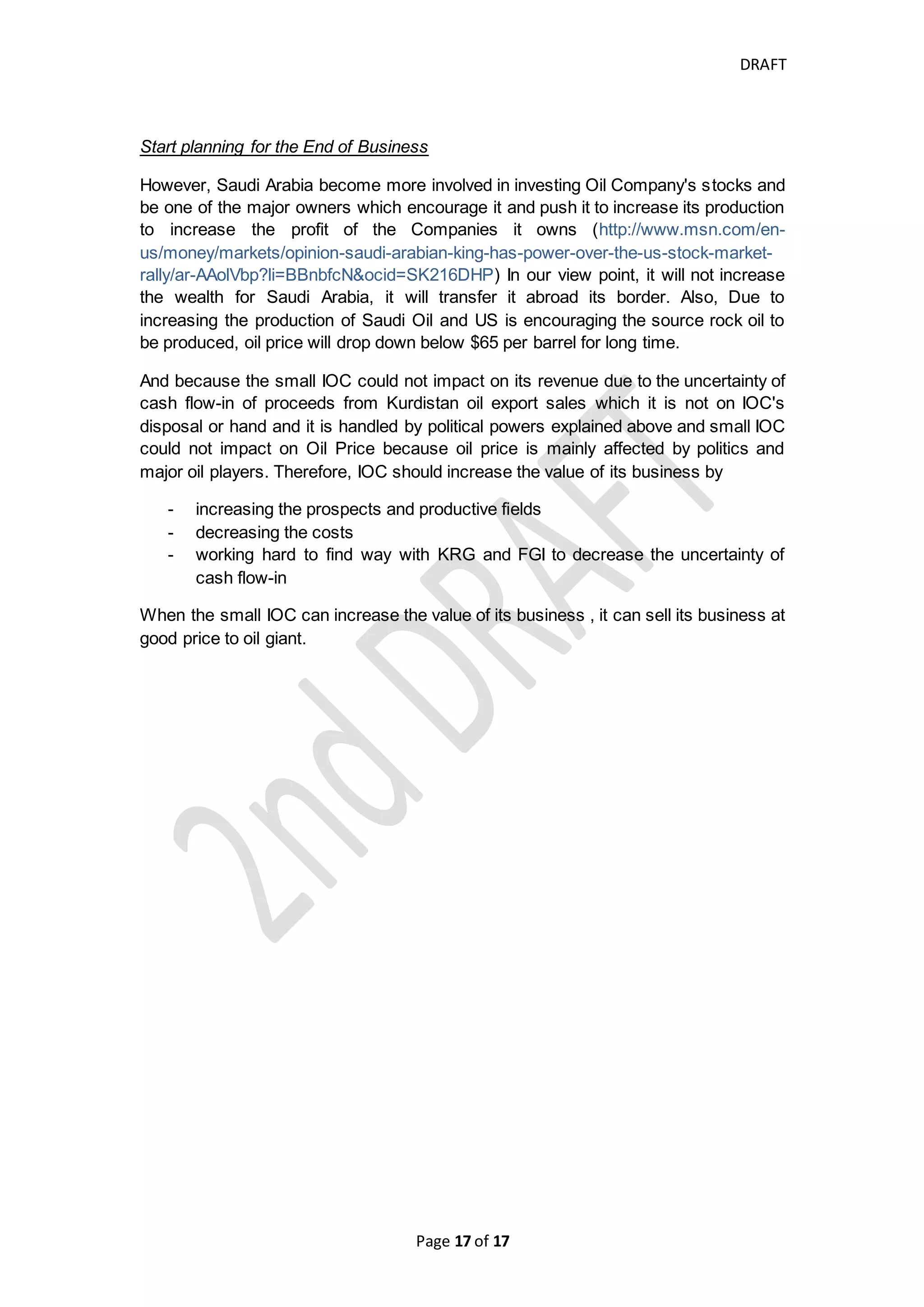 DRAFT
Page 17 of 20
Means, FGI should understand that Regional governments must have more authority
and control over their resources otherwise, Kurdistan Iraq and other region can be
separated and they may have support from other powers and international public
opinion.
What should IOCs follow strategy to avoid its capital market
decline or business deterioration? Is there way to make IOC have
healthy financial position and good activities' results?
Small IOCs in Kurdistan Iraq need not to build and grow its business on luck because
it is more likely that they depend on gamble, IOCs need to know what to do by finding
and following good strategies and quickly take the chances to go up. We have seen
critical decline of stock price of some IOCs, however, IOCs produce large quantities
of hydrocarbon and it is attractive for investors but the uncertainty of cash collection
of their revenue is high which decrease their assets value and become less attractive
for stock investors. Therefore, IOCs need to find ways to increase its value in right
manner. There many strategies and ways that can help IOCs and appropriate for
them and we like to mention few of them;
Searching very good stakeholders (Common Stockholders and Bondholders)
If anybody wants to know what you want and what is your power, he/she needs to
know who stand beyond you. Therefore, The stakeholders stand beyond the
Companies which seek to create very good profit for long-term and seek to affect the
political events to change some facts to bring them toward its favor.
The more powerful Stakeholders, the stronger the Company will be. If the
stakeholders are finance or oil giants, small IOC can still running business, though,
its cumulative loss because the IOCs will get good finance method at lower costs
until either it will be sold to other Company or to success and become Middle-sized
Company. Also, those Oil Giants and those especially Finance Giants will not lead its
investment Fund to be lost and they know how they increase the value of their
investment, they have good relationships in their home country government and host
country government and other third parties which enable them to play very good role
in several political, economical, financial and security positions. Therefore, small or
unknown IOCs in Kurdistan must find very known stakeholders to enable them to be
survive and healthy in doing business in Kurdistan for very longer time because the
Kurds’ ambitions which conflict with neighboring governments and regional powers
will make the security position in this area unsettled for very long time.
Geographical expansion in Middle East or other Area
Most of Oil and Gas States in the Middle East are hot spot zones such as Libya, Iraq,
Yemen. However, Iraqi proven oil reserves represent the second largest reserves in
the world and there are areas in Iraq that has not been discovered yet which will
probably increase the proven reserves
(https://www.globalpolicy.org/component/content/article/185/40471.html) and be
 