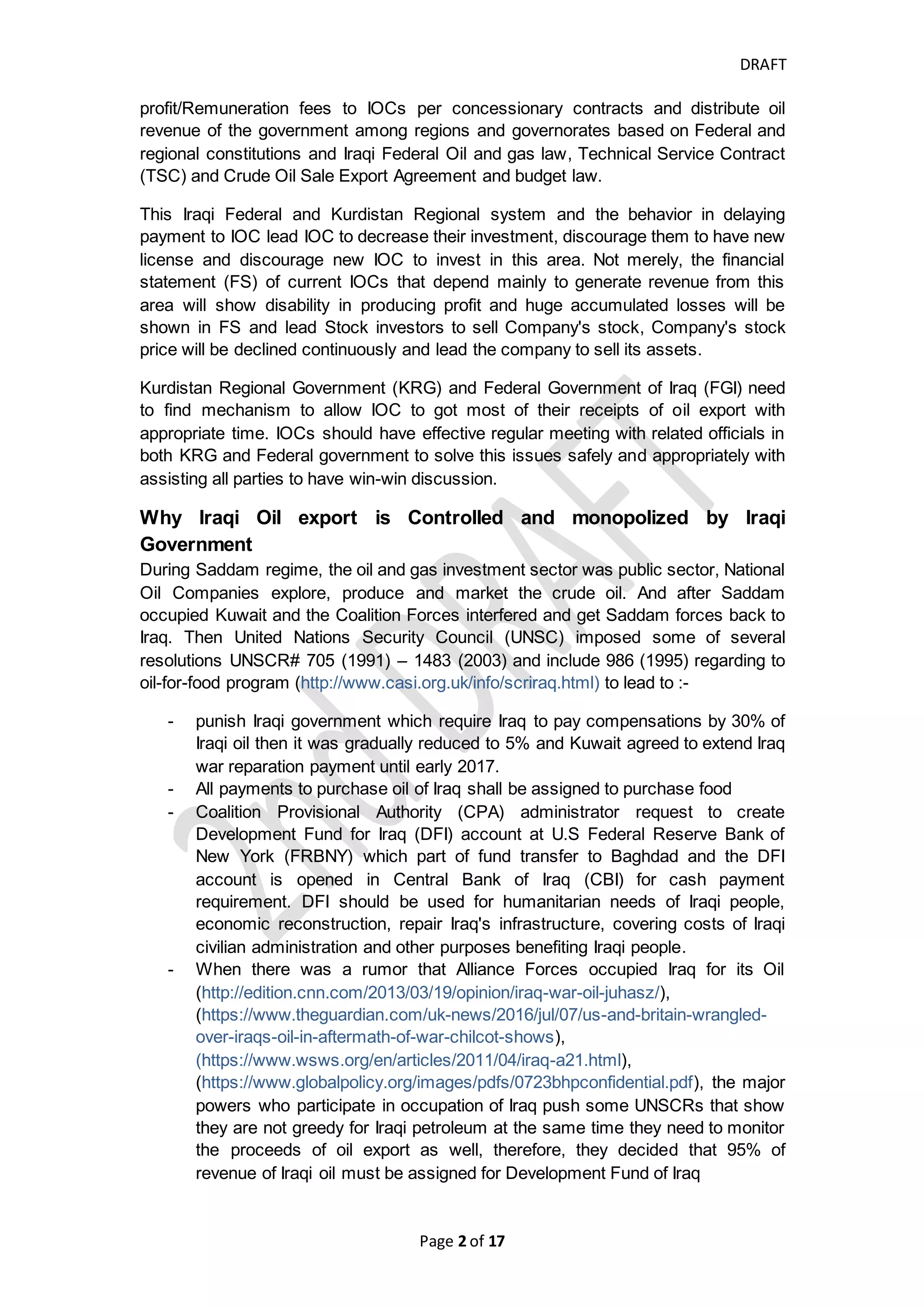 DRAFT
Page 2 of 20
IS THERE ANY WAY TO PAY IOCS THEIR OIL REVENUE TIMELY BASED ON CURRENT
SYSTEM AS TEMPORARILY SITUATION? .................................................................... 16
IS THERE ANY WAY TO LET IOCS TO EXPORT AND RECEIVED THEIR SHARE OF PROCEEDS
OF THEIR OIL EXPORT SALES SEPARATELY FROM CONTROL OF FEDERAL GOVERNMENT
OR REGIONAL GOVERNMENT?................................................................................ 16
WHAT SHOULD IOCS FOLLOW STRATEGY TO AVOID ITS CAPITAL MARKET DECLINE OR
BUSINESS DETERIORATION? IS THERE WAY TO MAKE IOC HAVE HEALTHY FINANCIAL
POSITION AND GOOD ACTIVITIES' RESULTS?............................................................. 17
HOW TO MEASURE THE UNCERTAINTY OF CASH RECEIPTS FROM OIL SALES? ............ 19
Introduction
We all know if there is no economical purpose to work or do a business, we don't do
it. Suppose that you got an offer to have high position such as a minister in
governmental sector or CEO in private sector, and your compensation is high but
20% of your compensation will be paid this year over 12 months and the remaining
will be paid within 4 years, and your compensation of next year will be started paying
after 4 years and so on. Of course you will say impossible how I will live and to pay
my obligations, save money and invest by 20% of my compensation unless I have
another income that enable me to survive until the difficulties of this offer is removed.
Otherwise, the offer will not be worthy and decide to leave it. Imagine this issue is
slightly like what International Oil Companies (IOCs) face in Kurdistan-Iraq which
they produce large quantities of crude oil that export major part of it abroad Iraq but
they got peanuts, they export about 500,000 bbl/day since 2014 till today by total
revenue may exceed $1.5 billion and they received about $500 million till today. The
IOCs depend on Kurdistan oil field to generate profit may be withdrawn or sell its
assets in Iraq or try to find financial resourcing such as issuing shares, convertible
bonds or having direct loan to survive.
Kurdistan Production Sharing Contract (PSC) and Kurdistan Oil and Gas Law
allow the International Oil Company (IOC) to export and sell their share of oil at the
delivery point, but on the other hand State Organization for Marketing of Oil (SOMO)
does not allow IOCs to export petroleum, SOMO monopolizes the oil export abroad
Iraq, SOMO receives all the crude oil revenue and it pays the oil cost/Service Cost
and oil profit/Remuneration fees to IOCs per concessionary contracts and distribute
oil revenue of the government among regions and governorates based on Federal
and regional constitutions, Iraqi Federal Oil and gas law, Technical Service Contract
(TSC), Crude Oil Sale Export Agreement and budget law.
These Iraqi Federal and Kurdistan Regional systems and the behavior in delaying
payment to IOCs lead IOCs to decrease their investment, discourage them to have
new license and discourage new IOCs to invest in this area. Not merely, the financial
statement (FS) of current IOCs that depend mainly to generate revenue from this
area will show disability in producing profit and huge accumulated losses will be
shown in FS and lead Stock investors to sell Company's stock and as result of that,
Company's stock price will be declined continuously and lead the company to sell its
assets or finding finance sources.
 