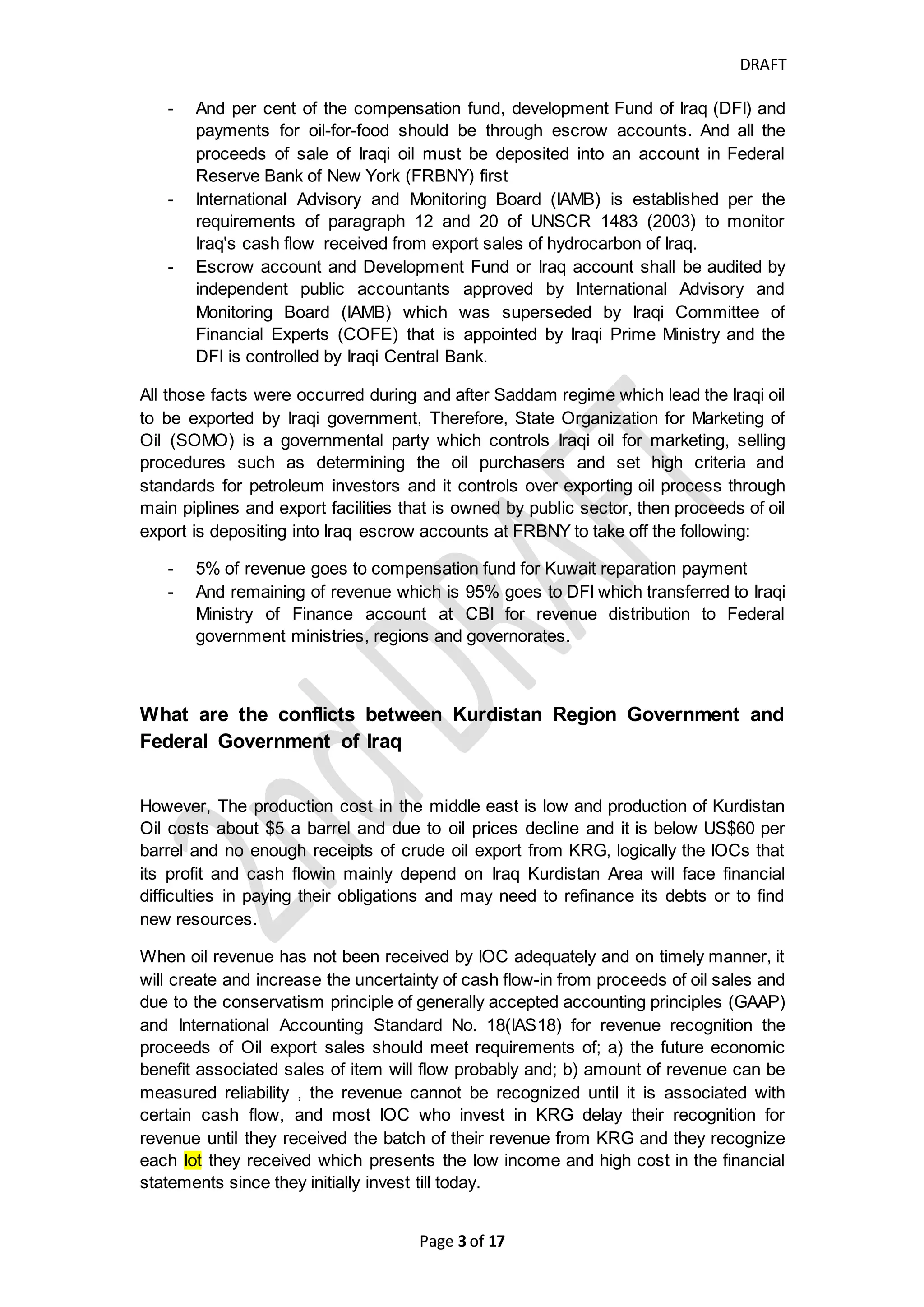 DRAFT
Page 3 of 20
Kurdistan Regional Government (KRG) and Federal Government of Iraq (FGI) need
to find mechanism to allow IOC to got most of their receipts of oil export with
appropriate time. IOCs should have effective regular meeting with related officials in
both KRG and Federal government to solve such issues safely and appropriately with
assisting all parties to have win-win discussion.
Why Iraqi Oil export is Controlled and monopolized by Iraqi
Government and How international organization participate in such
control
During Saddam regime, the oil and gas investment sector was public sector, National
Oil Companies explore, produce and market the crude oil. And after Saddam
occupied Kuwait, the Coalition Forces interfered and get Saddam forces back to Iraq.
Then United Nations Security Council (UNSC) imposed some of several resolutions
UNSCR# 705 (1991) – 1483 (2003) and include 986 (1995) regarding to oil-for-food
program (http://www.casi.org.uk/info/scriraq.html) that are to lead to :-
- punishing Iraqi government which require Iraq to pay compensations by 30%
of Iraqi oil per paragraph 2 of UNSCR 705 (1991) then it was gradually
reduced to 5% per paragraph 12 of UNSCR 1330 (2000) and paragraph 21 of
UNSCR 1483 (2003) and Kuwait and other countries agreed to extend Iraq
war compensation payment until early 2017 per paragraph 1 of UNCC
Decision no. S/AC.26/Dec.274 (2016)
- All payments to purchase oil of Iraq shall be assigned to purchase food (par 6
& 10 of UNSCR 986 (1995), par 3 & 5 of UNSCR 1111 (1997), also this
program is passed through many phrases and extension and was ended after
ending Saddam’s regime.
- Coalition Provisional Authority (CPA) administrator request to create
Development Fund for Iraq (DFI) account at U.S Federal Reserve Bank of
New York (FRBNY) which part of fund transfer to Baghdad and the DFI
account is opened in Central Bank of Iraq (CBI) for cash payment
requirement. The DFI should be used for humanitarian needs of Iraqi people,
economic reconstruction, repair Iraq's infrastructure, covering costs of Iraqi
civilian administration and other purposes benefiting Iraqi people.
- When there was a rumor that Alliance Forces occupied Iraq for its Oil
(http://edition.cnn.com/2013/03/19/opinion/iraq-war-oil-juhasz/),
(https://www.theguardian.com/uk-news/2016/jul/07/us-and-britain-wrangled-
over-iraqs-oil-in-aftermath-of-war-chilcot-shows),
(https://www.wsws.org/en/articles/2011/04/iraq-a21.html), the major powers
who participate in occupation of Iraq push some UNSCRs that show they are
not greedy for Iraqi petroleum at the same time they need to monitor the
proceeds of oil export as well, therefore, they decided that 95% of revenue of
Iraqi oil must be assigned for Development Fund of Iraq.
- And per cent of the compensation fund, development Fund of Iraq (DFI) and
payments for oil-for-food should be through escrow accounts. And all the
proceeds of sale of Iraqi oil must be deposited into an account in Federal
Reserve Bank of New York (FRBNY) first (paragraph 18 of UNSCR 687
 