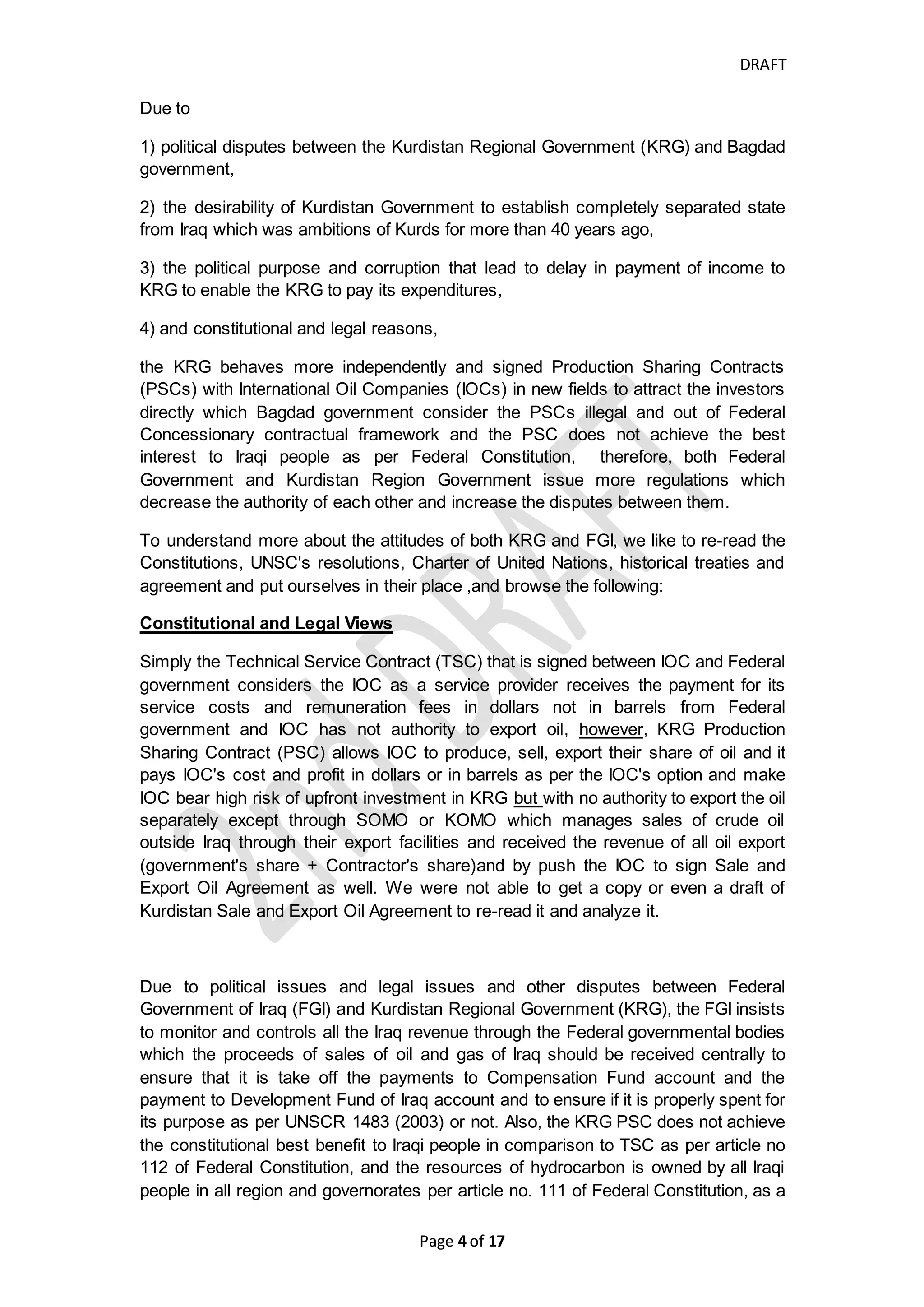 DRAFT
Page 4 of 20
(1991), paragraph 1 (b) of UNSCR 706 (1991) and paragraph 1, 2, 3 of
UNSCR 778 (1992) )
- International Advisory and Monitoring Board (IAMB) is established per the
requirements of paragraph 12 and 20 of UNSCR 1483 (2003) to monitor
Iraq's cash flow received from export sales of hydrocarbon of Iraq.
- Escrow account and Development Fund or Iraq account shall be audited by
independent public accountants approved by International Advisory and
Monitoring Board (IAMB) (paragraph 12 of UNSCR 1483 (2003))
(http://www.iamb.info/) which was finally extended for 6 months per UNSCR
1956 (2010) superseded by Iraqi Committee of Financial Experts (COFE)
which is established per UNSCR 1790 (2007) and the COFE is appointed by
Iraqi Prime Ministry and the DFI is controlled by Central Bank of Iraq (CBI).
All those facts were occurred during and after Saddam regime which lead the Iraqi oil
to be exported by Iraqi government, Therefore, State Organization for Marketing of
Oil (SOMO) is a governmental party which controls Iraqi oil for marketing, selling
procedures such as determining the oil purchasers and set high criteria and
standards for petroleum investors and it controls over exporting oil process through
main piplines and export facilities that is owned by public sector, then collecting the
proceeds of oil export to be deposited into Iraq escrow accounts at FRBNY to take off
the following:
- 5% of revenue goes to compensation fund for Kuwait reparation payment
- And remaining of revenue which is 95% goes to DFI which transferred to Iraqi
Ministry of Finance account at CBI for revenue distribution to Federal
government ministries, regions and governorates.
What are the conflicts between Kurdistan Region Government and
Federal Government of Iraq
However, The production cost in the middle east is low and production of Kurdistan
Oil costs about $5 a barrel and due to oil prices decline and it is below US$60 per
barrel and no enough receipts of crude oil export from KRG, logically the IOCs that
its profit and cash flowin mainly depend on Kurdistan Region area will face financial
difficulties in paying their obligations and may need to refinance its debts or to find
new resources either by issuing new stocks, convertible bonds and bonds or taking
direct loans or reducing its working interests to current or new joint venture partners.
When oil revenue has not been received by IOC adequately and on timely manner, it
will create and increase the uncertainty of cash flow-in from proceeds of oil sales and
due to the conservatism principle of generally accepted accounting principles (GAAP)
and International Accounting Standard No. 18 (IAS18) for revenue recognition the
proceeds of Oil export sales should meet requirements of; a) the future economic
benefit associated sales of item will flow probably. Means the probability of cash
flowin needs to be more than 50% per IFRS and 75% per US GAAP (IFRS and US
GAAP: Similarities and differences, PWC, Oct 2014, page25) and; b) amount of
revenue can be measured reliability. The revenue cannot be recognized until it is
associated with certain cash flow, and most IOCs who invest in Kurdistan Region
 