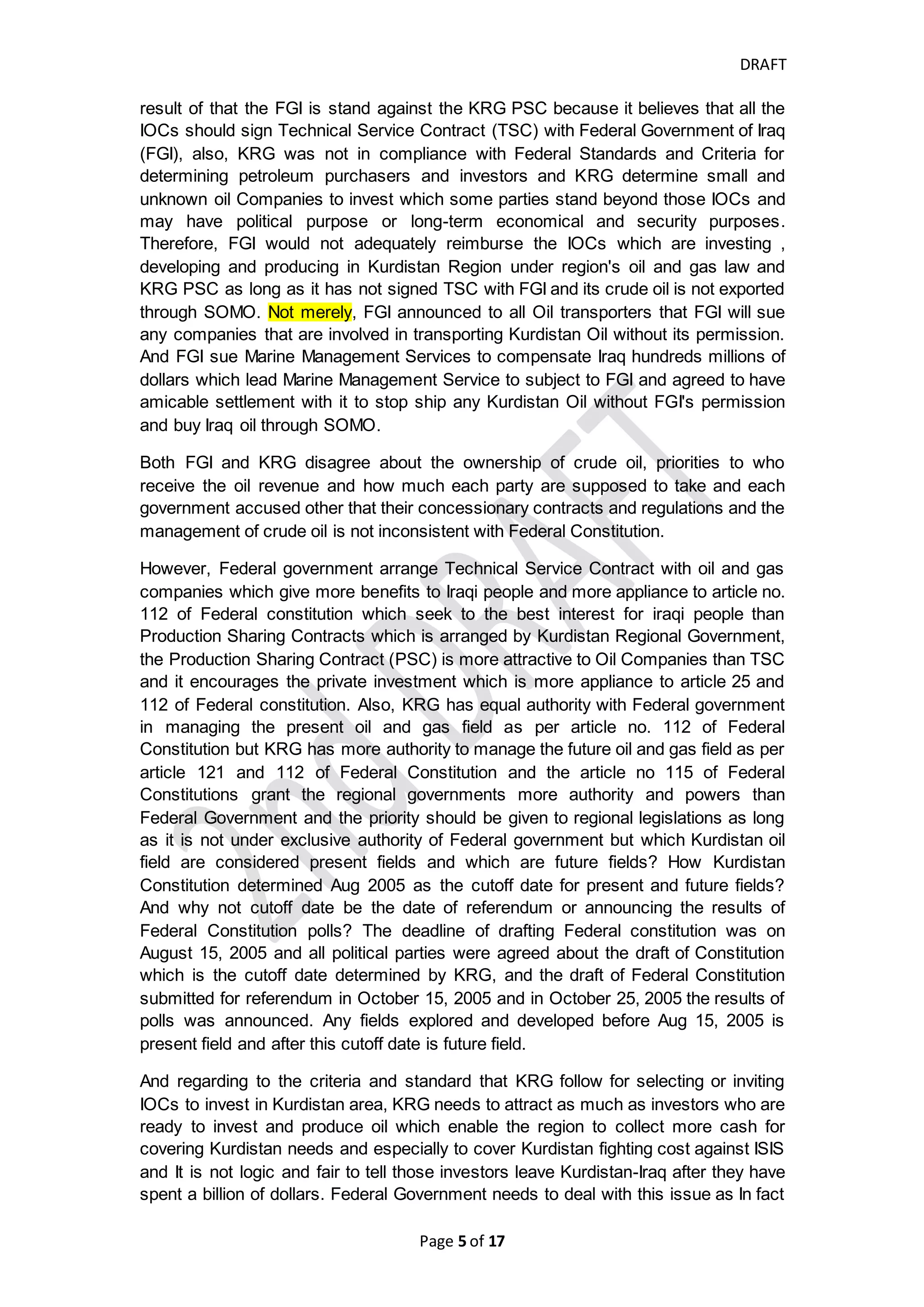 DRAFT
Page 5 of 20
(KR) delay their recognition for revenue until they received the batch of their revenue
from KRG and they recognize each lot they received which present the low income
and high cost in the yearly financial statements since their initial investment occurred
till today.
Due to
1) political disputes between the Kurdistan Regional Government (KRG) and Bagdad
government;
2) the desirability of Kurdistan Government to establish completely separated State
from Iraq which was ambitions of Kurds for more than 40 years ago;
3) the political purpose and may be corruption as well that lead to delay in KRG’s
payments for operating and developments expenditures and paying IOCs’ oil cost
and oil profit; and
4) constitutional and legal reasons,
the KRG behaves more independently and signed Production Sharing Contracts
(PSCs) with International Oil Companies (IOCs) in new fields to attract the investors
directly which Bagdad government considers the PSCs illegal and out of framework
of Federal Concessionary contracts and the PSC does not achieve the best interest
to Iraqi people as per Federal Constitution, therefore, both Federal Government and
Kurdistan Region Government issue more regulations which decrease the authority
of each other and increase the disputes between them.
To understand more about the attitudes of both KRG and FGI, we like to re-read the
Constitutions, UNSC's resolutions, Charter of United Nations, historical treaties and
agreement and put ourselves in parties’ place ,and browse the following:
Constitutional and Legal Views
Simply the Technical Service Contract (TSC) that is signed between IOC and Federal
government considers the IOC as a service provider receives the payment for its
supplementary fees and service fees which include the Petroleum costs and
remuneration fees in amount of USD from Federal government and IOC has no
authority to export oil (Paragraphs 19.3, 19.5 (b),19.6 (a), of article 19 of Model
Producing Oil Field Technical Service Contract (MPFTSC)).
However, KRG Production Sharing Contract (PSC) allows IOC to produce, sell,
export their share of oil and it pays IOC's cost and profit in dollars or in barrels as per
the IOC's option (par 25.3-6 of article 25 and paragraph 26.9-11 of article 26 of Model
of Production Sharing Contract (MPSC)) and make IOC bear high risk of upfront
investment in KRG but with no authority to export the oil separately except through
SOMO or KOMO which manages sales of crude oil outside Iraq through their export
facilities and received the revenue of all oil export (government's share + Contractor's
share) and by pushing IOC to sign Sale and Export Oil Agreement as well. We were
not able to get a copy or even a draft of Kurdistan Sale and Export Oil Agreement to
re-read it and analyze it.
 