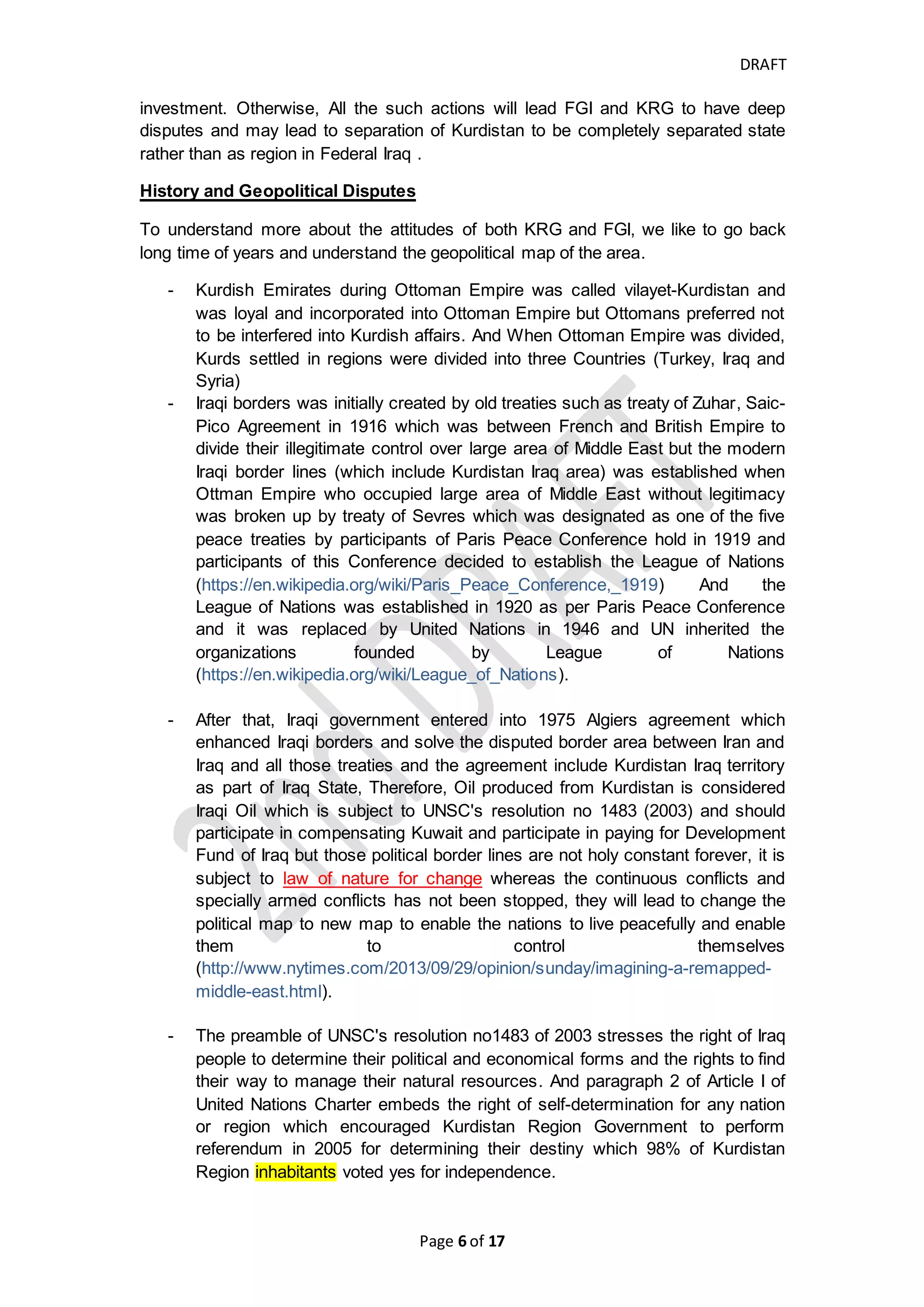 DRAFT
Page 6 of 20
Due to political issues and legal issues and other disputes between Federal
Government of Iraq (FGI) and Kurdistan Regional Government (KRG), the FGI insists
to monitor and controls all the Iraq revenue through the Federal governmental bodies
which the proceeds of sales of oil and gas of Iraq should be received centrally to
ensure that it is take off the payments to Compensation Fund account and the
payment to Development Fund of Iraq account and to ensure if it is properly spent for
its purpose as per UNSCR 1483 (2003). Also, the KRG PSC does not achieve the
constitutional best benefit to Iraqi people in comparison to TSC as per article no 112
of Federal Constitution, and the resources of hydrocarbon is owned by all Iraqi
people in all region and governorates per article no. 111 of Federal Constitution, as a
result of that the FGI is stand against the KRG PSC because it believes that all the
IOCs should sign Technical Service Contract (TSC) with Federal Government of Iraq
(FGI), also, KRG was not in compliance with Federal Standards and Criteria for
determining petroleum purchasers and investors and KRG determine small and
unknown oil Companies to invest which some parties stand beyond those IOCs and
may have political purpose or long-term economical and security purposes.
Therefore, FGI would not adequately reimburse the IOCs which are investing ,
developing and producing in Kurdistan Region under region's oil and gas law and
KRG PSC as long as it has not signed TSC with FGI and its crude oil is not exported
through SOMO. Not merely, FGI announced to all Oil transporters that FGI would sue
any companies that are involved in transporting Kurdistan Oil without its permission.
And FGI sue Marine Management Services to compensate Iraq hundreds millions of
dollars which lead Marine Management Service to subject to FGI and agreed to have
amicable settlement with it to stop ship any Kurdistan Oil without FGI's permission
and buy Iraq oil through SOMO (https://www.thenationalherald.com/58065/iraq-sue-
greek-co-kurdish-oil-export/)
Both FGI and KRG disagree about the ownership of crude oil, priorities to who
receive the oil revenue and how much each party are supposed to take and each
government accused other that their concessionary contracts and regulations and the
management of crude oil is not inconsistent with Federal Constitution.
However, Federal government arranges Technical Service Contract with oil and gas
companies which give more benefits to Iraqi people and more appliance to second
paragraph of article 112 of Federal constitution than Production Sharing Contracts
which is arranged by Kurdistan Regional Government, the Production Sharing
Contract (PSC) is more attractive to Oil Companies than TSC and it encourages the
private investment which is more appliance to article 25 and second paragraph of
112 of Federal constitution. Also, KRG has equal authority with Federal government
in managing the present oil and gas field as per article 112 of Federal Constitution
but KRG has more authority to manage the future oil and gas field as per article 121
of Federal Constitution and the article 115 of Federal Constitutions grant the regional
governments more authority and powers than Federal Government and the priority
should be given to regional legislations as long as it is not under exclusive authority
of Federal government but which Kurdistan oil field are considered present fields and
which are future fields? And What are the general framework of exclusive authority of
Federal Government? How Kurdistan Constitution determined Aug 2005 as the cutoff
date for present and future fields? And why not cutoff date be the date of referendum
or announcing the results of Federal Constitution polls? The exclusive authority of
Federal government is within the framework of foreign policies which include but not
 