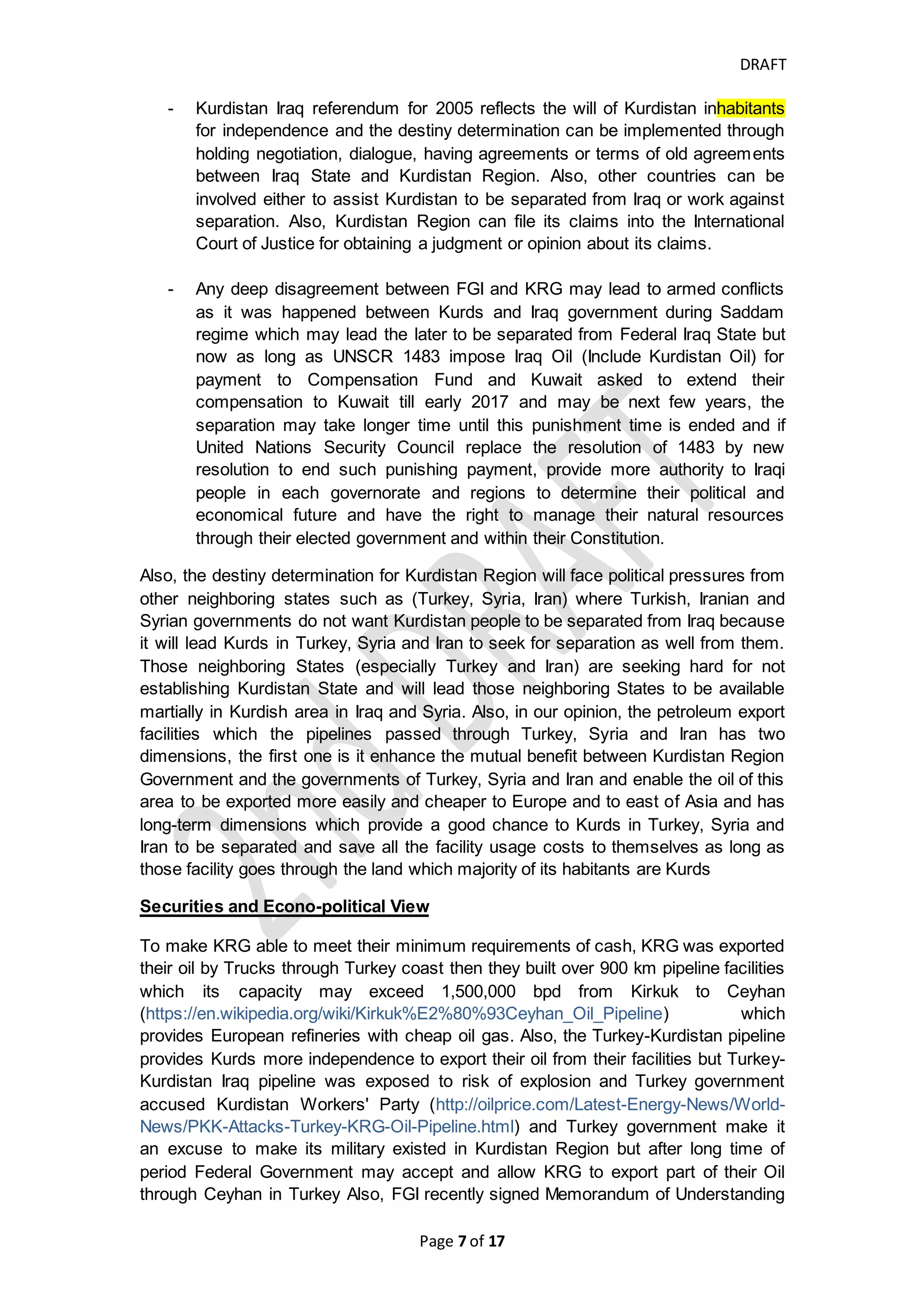 DRAFT
Page 7 of 20
limited enhance the peace and promoting human rights, diplomatic representation
which include but not limited opening embassies or consulars, negotiating; signing
and ratifying international treaties and agreements and debt policies which include
but not limited agreement for banning specific weapons, to cease war and
determining the usage purpose of proceeds of foreign debts and the type and source
of such debt and debt issuance process and responsibility; formulating foreign
sovereign economic and trade policy which include but not limited imposing customs
tarrifs/taxes on import or export, having international or regional trade agreements
with other States. How Kurdistan determined the cutoff date for present and future
fields, it takes the deadline of drafting Federal constitution which was on August 15,
2005 where all political parties were agreed about the draft of Constitution which is
the cutoff date, and the draft of Federal Constitution submitted for referendum in
October 15, 2005 and in October 25, 2005 the results of polls was announced
(https://en.wikipedia.org/wiki/Constitution_of_Iraq) and In our viewpoint, the most
proper cutoff date for the present and future fields is when the Federal Constitution is
effective such as October 15, 2005. Anyway, the fields explored and developed
before Aug 15, 2005 is present field and after this cutoff date is future fields as per
Kurdistan Regional Constitution.
And regarding to the criteria and standard that KRG follows for selecting or inviting
IOCs to invest in Kurdistan area, KRG needs to attract as much as investors who are
ready to invest and produce oil which enable the region to collect more cash for
covering Kurdistan needs and especially to cover Kurdistan fighting cost against ISIS
and It is not logic and fair to tell those investors leave Kurdistan-Iraq after they have
spent a billion of dollars. Federal Government needs to deal with this issue as In-fact
investment. Otherwise, All the such actions will lead FGI and KRG to have deep
disputes and may lead to separation of Kurdistan from Iraq.
History and Geopolitics
To understand more about the attitudes of both KRG and FGI, we like to go back
long time of years and understand the geopolitical map of the area.
- Kurdish province during Ottoman Empire was called vilayet-Kurdistan and
was loyal and part of Ottoman Empire.
(https://en.wikipedia.org/wiki/Turkish_Kurdistan) When Ottoman Empire was
divided, Kurds settled in regions were divided into three Countries (Turkey,
Iraq and Syria) but the Kurds in Iran was a part of Persia in treaty of Zuhab
while Iraq and Iran borders were initially designated.
- Iraqi borders was initially created by old treaties such as treaty of Zuhab
which was a commencement for ending the disputes between Persia and
Ottman Empire and draw the map between two empires, Saic-Pico
Agreement in 1916 which was between French and British Empire divided
their illegitimate control over large area of Middle East but the modern Iraqi
border lines (which include Kurdistan Iraq area) was established when
Ottman Empire who occupied large area of Middle East without legitimacy
was broken up by treaty of Sevres that was chosen as one of the five peace
treaties by participants of Paris Peace Conference hold in 1919 and
participants of this Conference decided to establish the League of Nations
(https://en.wikipedia.org/wiki/Paris_Peace_Conference,_1919). The League
of Nations was established in 1920 as per Paris Peace Conference and it was
 
