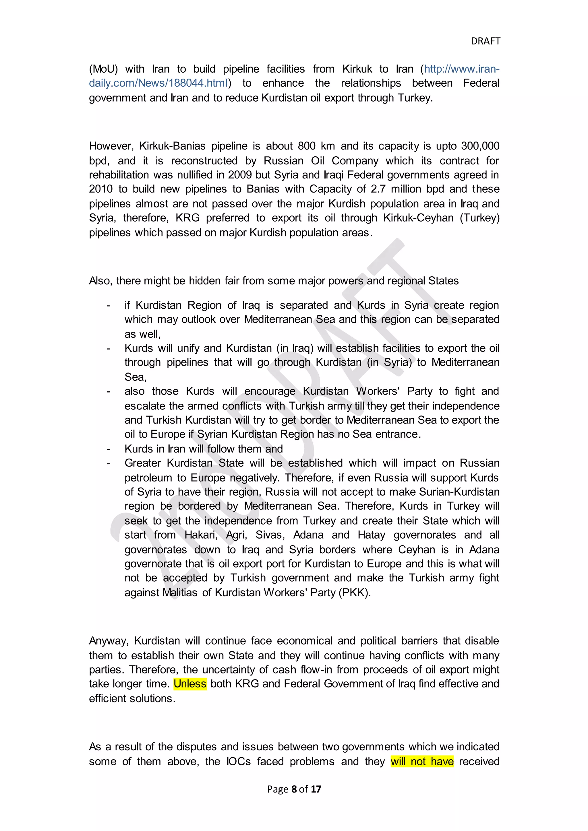 DRAFT
Page 8 of 20
replaced by United Nations in 1946 and some organizations founded by
League of Nations transferred to UN
(https://en.wikipedia.org/wiki/League_of_Nations).
- After that, Iraqi government entered into 1975 Algiers agreement which
enhanced Iraqi borders and solve the disputed border area between Iran and
Iraq and
- all those treaties and the agreement include Kurdistan Iraq territory as part of
Iraq State, Therefore, Oil produced from Kurdistan is considered Iraqi Oil
which is subject to UNSC's resolution no 1483 (2003) and should participate
in compensating Kuwait and participate in paying for Development Fund of
Iraq but those political border lines are not holy constant forever, it is subject
to law of nature for change because the continuous conflicts and specially
armed conflicts have not been stopped, they will lead to change the political
map to new map and enable the nations to live peacefully and enable them to
control themselves and their natural resources
(http://www.nytimes.com/2013/09/29/opinion/sunday/imagining-a-remapped-
middle-east.html).
- The preamble of UNSC's resolution no1483 of 2003 stresses the right of Iraq
people to determine their political and economical forms and the rights to find
their way to manage their natural resources. And paragraph 2 of Article I of
United Nations Charter adopts the right of self-determination for any nation or
region which encouraged Kurdistan Region Government to perform
referendum in 2005 for determining their destiny which 98% of Kurdistan
Region inhabitants voted yes for independence.
- Kurdistan Iraq referendum for 2005 reflects the will of Kurdistan inhabitants
for independence and the destiny determination can be implemented through
holding negotiation, dialogue or having new agreements between Iraq State
and Kurdistan Region or re-read treaties neutrally to know how the society or
tribes of Kurdistan are managed. Also, other countries can be involved either
to assist Kurdistan to be separated from Iraq or work against separation. or as
final stage, Kurdistan Region can file its claims into the International Court of
Justice for obtaining judgment about its claims that henceforth be supported
by UNSC’s decision.
- Also, the destiny determination for Kurdistan Region will face political
pressures from other neighboring states such as (Turkey, Syria, Iran) where
Turkish, Iranian and Syrian governments do not want Kurdistan people to be
separated from Iraq because it will lead Kurds in Turkey, Syria and Iran to
seek for separation from them as well. Those neighboring States (especially
Turkey and Iran) are seeking hard and will have long-term destructive fighting
for not establishing any Kurdistan State and will lead those neighboring
States to be available martially or as Sectarian Malitias in Kurdish area in Iraq
and Syria. Also, in our opinion, the petroleum export facilities which the
pipelines passed through Turkey, Syria and Iran has two dimensions, the first
one is it enhance the mutual benefit between Kurdistan Region Government
 