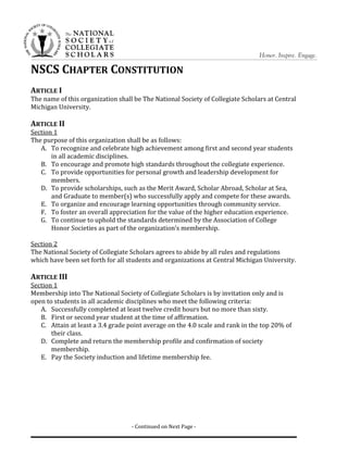NSCS CHAPTER CONSTITUTION
ARTICLE I
The name of this organization shall be The National Society of Collegiate Scholars at Central
Michigan University.
ARTICLE II
Section 1
The purpose of this organization shall be as follows:
A. To recognize and celebrate high achievement among first and second year students
in all academic disciplines.
B. To encourage and promote high standards throughout the collegiate experience.
C. To provide opportunities for personal growth and leadership development for
members.
D. To provide scholarships, such as the Merit Award, Scholar Abroad, Scholar at Sea,
and Graduate to member(s) who successfully apply and compete for these awards.
E. To organize and encourage learning opportunities through community service.
F. To foster an overall appreciation for the value of the higher education experience.
G. To continue to uphold the standards determined by the Association of College
Honor Societies as part of the organization’s membership.
Section 2
The National Society of Collegiate Scholars agrees to abide by all rules and regulations
which have been set forth for all students and organizations at Central Michigan University.
ARTICLE III
Section 1
Membership into The National Society of Collegiate Scholars is by invitation only and is
open to students in all academic disciplines who meet the following criteria:
A. Successfully completed at least twelve credit hours but no more than sixty.
B. First or second year student at the time of affirmation.
C. Attain at least a 3.4 grade point average on the 4.0 scale and rank in the top 20% of
their class.
D. Complete and return the membership profile and confirmation of society
membership.
E. Pay the Society induction and lifetime membership fee.
- Continued on Next Page -
 
