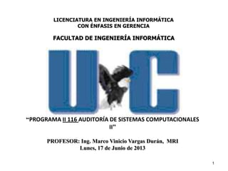 1
“PROGRAMA II 116 AUDITORÍA DE SISTEMAS COMPUTACIONALES
II”
PROFESOR: Ing. Marco Vinicio Vargas Durán, MRI
Lunes, 17 de Junio de 2013
LICENCIATURA EN INGENIERÍA INFORMÁTICA
CON ÉNFASIS EN GERENCIA
FACULTAD DE INGENIERÍA INFORMÁTICA
 