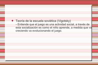    Teoría de la escuela soviética (Vigotsky)
    - Entiende que el juego es una actividad social, a través de
    esta socialización es como el niño aprende, a medida que va
    creciendo va evolucionando el juego.
 