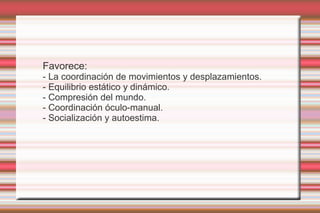 Favorece:
- La coordinación de movimientos y desplazamientos.
- Equilibrio estático y dinámico.
- Compresión del mundo.
- Coordinación óculo-manual.
- Socialización y autoestima.
 