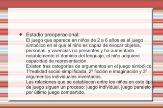    Estadio preoperacional:
    El juego que aparece en niños de 2 a 6 años es el juego
    simbólico en el que el niño es capaz de evocar objetos,
    personas y vivencias no presentes y ha aumentado
    notablemente el dominio del lenguaje, el niño adquiere
    capacidad de representación.
    Existen tres categorías de argumentos en el juego simbólico:
    1ºrealidad social simplificada, 2º ficción e imaginación y 3º
    argumentos individuales inventados.
    Las relaciones que se establecen entre los niños en este tipo
    de juego siguen un proceso: juego individual, juego paralelo y
    por último juego compartido.
 