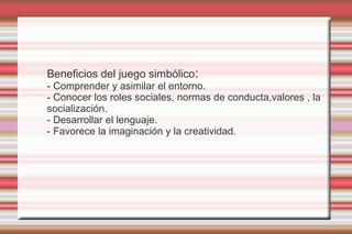 Beneficios del juego simbólico:
- Comprender y asimilar el entorno.
- Conocer los roles sociales, normas de conducta,valores , la
socialización.
- Desarrollar el lenguaje.
- Favorece la imaginación y la creatividad.
 