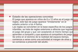    Estadio de las operaciones concretas
    El juego que aparece en niños de 6 a 12 años es el juego de
    reglas, este tipo de juego aparece “tímidamente” en el
    estadio anterior a los 4-5años.
    Las reglas se convierten en la base específica de los juegos
    infantiles, se trata de reglas exteriores a ellos/as que regulan
    el juego del grupo y que van aceptando al mismo tiempo que
    aprenden a compartir y que aparece el compañero de juego.
    Se entra en el dominio de la realidad del espacio-tiempo,
    comienza a verse como una actividad al margen de otras y
    se comienza a prescindir del adulto.
 