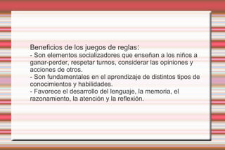 Beneficios de los juegos de reglas:
- Son elementos socializadores que enseñan a los niños a
ganar-perder, respetar turnos, considerar las opiniones y
acciones de otros.
- Son fundamentales en el aprendizaje de distintos tipos de
conocimientos y habilidades.
- Favorece el desarrollo del lenguaje, la memoria, el
razonamiento, la atención y la reflexión.
 