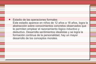    Estadio de las operaciones formales
    Este estadio aparece en niños de 12 años a 18 años, logra la
    abstracción sobre conocimientos concretos observados que
    le permiten emplear el razonamiento lógico inductivo y
    deductivo. Desarrolla sentimientos idealistas y se logra la
    formación continua de la personalidad, hay un mayor
    desarrollo de los conceptos morales.
 