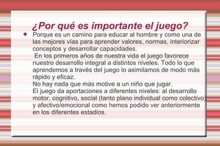 ¿Por qué es importante el juego?
   Porque es un camino para educar al hombre y como una de
    las mejores vías para aprender valores, normas, interiorizar
    conceptos y desarrollar capacidades.
     En los primeros años de nuestra vida el juego favorece
    nuestro desarrollo integral a distintos niveles. Todo lo que
    aprendemos a través del juego lo asimilamos de modo más
    rápido y eficaz.
    No hay nada que más motive a un niño que jugar.
    El juego da aportaciones a diferentes niveles: al desarrollo
    motor, cognitivo, social (tanto plano individual como colectivo)
    y afectivo/emocional como hemos podido ver anteriormente
    en los diferentes estadios.
 