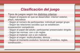 Clasificación del juego
Tipos de juegos según los distintos criterios:
- Según el espacio en que se desarrollan: interior/ exterior,
playa, naturaleza
- Según el número de participantes: individual/ pareja/ grupo
- Según las relaciones sociales que se establecen:
cooperación/ competición
- Según el papel del adulto: participante/ presenciado/ dirigido
- Según las normas: con o sin reglas
- Según el material: con o sin material
- Según el origen: multiculturales, étnicos...
- Según el momento evolutivo: funcional, simbólico, reglas,
construcción...
 