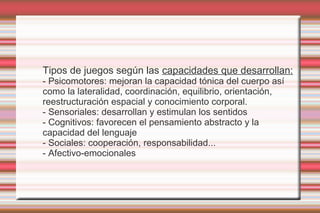 Tipos de juegos según las capacidades que desarrollan:
- Psicomotores: mejoran la capacidad tónica del cuerpo así
como la lateralidad, coordinación, equilibrio, orientación,
reestructuración espacial y conocimiento corporal.
- Sensoriales: desarrollan y estimulan los sentidos
- Cognitivos: favorecen el pensamiento abstracto y la
capacidad del lenguaje
- Sociales: cooperación, responsabilidad...
- Afectivo-emocionales
 