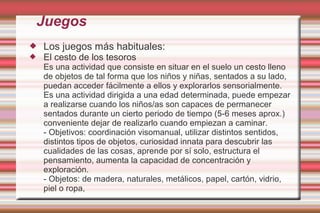 Juegos
   Los juegos más habituales:
   El cesto de los tesoros
    Es una actividad que consiste en situar en el suelo un cesto lleno
    de objetos de tal forma que los niños y niñas, sentados a su lado,
    puedan acceder fácilmente a ellos y explorarlos sensorialmente.
    Es una actividad dirigida a una edad determinada, puede empezar
    a realizarse cuando los niños/as son capaces de permanecer
    sentados durante un cierto periodo de tiempo (5-6 meses aprox.)
    conveniente dejar de realizarlo cuando empiezan a caminar.
    - Objetivos: coordinación visomanual, utilizar distintos sentidos,
    distintos tipos de objetos, curiosidad innata para descubrir las
    cualidades de las cosas, aprende por sí solo, estructura el
    pensamiento, aumenta la capacidad de concentración y
    exploración.
    - Objetos: de madera, naturales, metálicos, papel, cartón, vidrio,
    piel o ropa,
 