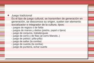    Juego tradicional
    Es el tipo de juego cultural, se transmiten de generación en
    generación, se desconoce su origen, suelen ser elemento
    socializador e integrador de la cultura, tipos:
    - juegos de regazo o de falda
    - juegos de manos y dedos (piedra, papel o tijera)
    - juego de conjuros, trabalenguas
    - juego de corro y de filas (al corro Manolo..)
    - juego de pelota ( pilla-pilla)
    - juego de saltar (la comba)
    - juego de cuerda (la comba)
    - juego de puntería, echar suerte
 