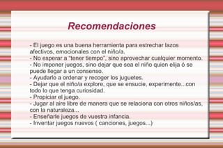 Recomendaciones
- El juego es una buena herramienta para estrechar lazos
afectivos, emocionales con el niño/a.
- No esperar a “tener tiempo”, sino aprovechar cualquier momento.
- No imponer juegos, sino dejar que sea el niño quien elija ó se
puede llegar a un consenso.
- Ayudarlo a ordenar y recoger los juguetes.
- Dejar que el niño/a explore, que se ensucie, experimente...con
todo lo que tenga curiosidad.
- Propiciar el juego.
- Jugar al aire libre de manera que se relaciona con otros niños/as,
con la naturaleza...
- Enseñarle juegos de vuestra infancia.
- Inventar juegos nuevos ( canciones, juegos...)
 