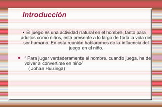 Introducción

  El juego es una actividad natural en el hombre, tanto para
    ●

adultos como niños, está presente a lo largo de toda la vida del
 ser humano. En esta reunión hablaremos de la influencia del
                       juego en el niño.

       “ Para jugar verdaderamente el hombre, cuando juega, ha de
        volver a convertirse en niño”
          ( Johan Huizinga)
 