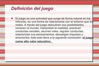 Definición del juego

   El juego es una actividad que surge de forma natural en los
    niños/as, es una forma de relacionarse con el entorno que les
    rodea. A través del juego descubren sus posibilidades,
    conocen el mundo, interpretan la realidad, practican
    conductas sociales, asumen roles, regulan conductas,
    exteriorizan sus pensamientos, descargan impulsos y
    emociones, todo esto lleva a la siguiente conclusión: el juego
    como alto valor educativo.
 
