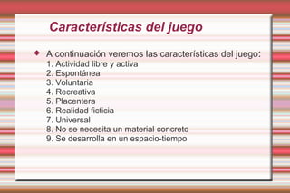 Características del juego
   A continuación veremos las características del juego:
    1. Actividad libre y activa
    2. Espontánea
    3. Voluntaria
    4. Recreativa
    5. Placentera
    6. Realidad ficticia
    7. Universal
    8. No se necesita un material concreto
    9. Se desarrolla en un espacio-tiempo
 