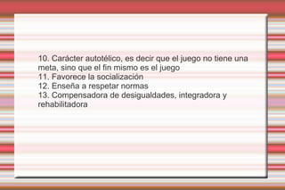 10. Carácter autotélico, es decir que el juego no tiene una
meta, sino que el fin mismo es el juego
11. Favorece la socialización
12. Enseña a respetar normas
13. Compensadora de desigualdades, integradora y
rehabilitadora
 