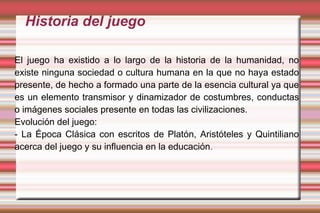 Historia del juego

El juego ha existido a lo largo de la historia de la humanidad, no
existe ninguna sociedad o cultura humana en la que no haya estado
presente, de hecho a formado una parte de la esencia cultural ya que
es un elemento transmisor y dinamizador de costumbres, conductas
o imágenes sociales presente en todas las civilizaciones.
Evolución del juego:
- La Época Clásica con escritos de Platón, Aristóteles y Quintiliano
acerca del juego y su influencia en la educación.
 