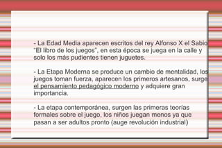 - La Edad Media aparecen escritos del rey Alfonso X el Sabio
“El libro de los juegos”, en esta época se juega en la calle y
solo los más pudientes tienen juguetes.

- La Etapa Moderna se produce un cambio de mentalidad, los
juegos toman fuerza, aparecen los primeros artesanos, surge
el pensamiento pedagógico moderno y adquiere gran
importancia.

- La etapa contemporánea, surgen las primeras teorías
formales sobre el juego, los niños juegan menos ya que
pasan a ser adultos pronto (auge revolución industrial)
 