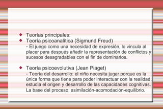   Teorías principales:
   Teoría psicoanalítica (Sigmund Freud)
    - El juego como una necesidad de expresión, lo vincula al
    placer para después añadir la representación de conflictos y
    sucesos desagradables con el fin de dominarlos.

   Teoría psicoevolutiva (Jean Piaget)
    - Teoría del desarrollo: el niño necesita jugar porque es la
    única forma que tiene para poder interactuar con la realidad,
    estudia el origen y desarrollo de las capacidades cognitivas.
    La base del proceso: asimilación-acomodación-equilibrio.
 