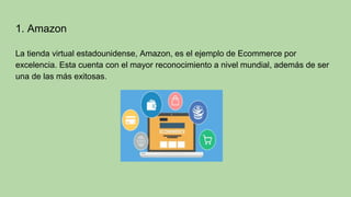 1. Amazon
La tienda virtual estadounidense, Amazon, es el ejemplo de Ecommerce por
excelencia. Esta cuenta con el mayor reconocimiento a nivel mundial, además de ser
una de las más exitosas.