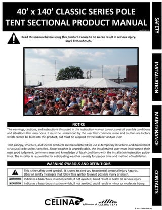 40’ x 140’ CLASSIC SERIES POLE 
TENT SECTIONAL PRODUCT MANUAL 
Read this manual before using this product. Failure to do so can result in serious injury. 
ver.20130729 
© 2013 Celina Tent Inc. 
A Division of 
SAVE THIS MANUAL 
NOTICE 
The warnings, cautions, and instructions discussed in this instruction manual cannot cover all possible conditions 
and situations that may occur. It must be understood by the user that common sense and caution are factors 
which cannot be built into this product, but must be supplied by the installer and/or user. 
Tent, canopy, structure, and shelter products are manufactured for use as temporary structures and do not meet 
structural code unless specified. Since weather is unpredictable, the installer/end user must incorporate their 
own good judgment, common sense and knowledge of local conditions with the installation instruction guide-lines. 
The installer is responsible for anticipating weather severity for proper time and method of installation. 
WARNING SYMBOLS AND DEFINITIONS 
This is the safety alert symbol. It is used to alert you to potential personal injury hazards. 
Obey all safety messages that follow this symbol to avoid possible injury or death. 
Indicates a hazardous situation which, if not avoided, could result in death or serious injury. 
Indicates a hazardous situation which, if not avoided, could result in minor or moderate injury. 
A Division of 
SAFETY INSTALLATION MAINTENANCE CONTACTS 
 