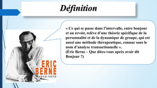Définition
« Ce qui se passe dans l’intervalle, entre bonjour
et au revoir, relève d’une théorie spécifique de la
personnalité et de la dynamique de groupe, qui est
aussi une méthode thérapeutique, connue sous le
nom d’analyse transactionnelle ».
(Éric Berne – Que dites-vous après avoir dit
Bonjour ?)
 
